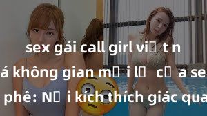 sex gái call girl việt nam Khám phá không gian mới lạ của sex quán cà phê: Nơi kích thích giác quan và thị giác tại Hà Nội