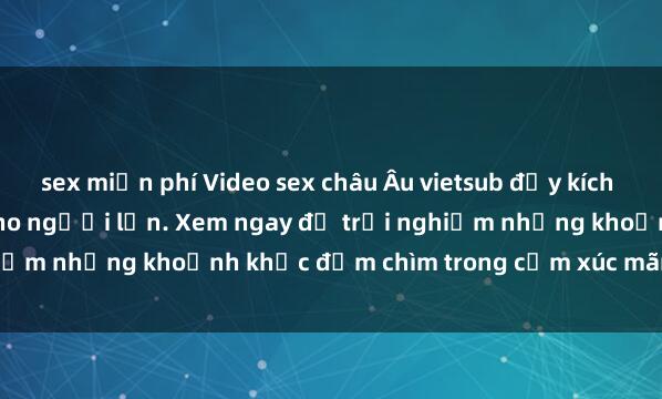 sex miễn phí Video sex châu Âu vietsub đầy kích thích và mới nhất dành cho người lớn. Xem ngay để trải nghiệm những khoảnh khắc đắm chìm trong cảm xúc mãnh liệt này!