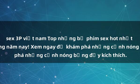sex 3P việt nam Top những bộ phim sex hot nhất không thể bỏ lỡ trong năm nay! Xem ngay để khám phá những cảnh nóng bỏng đầy kích thích.