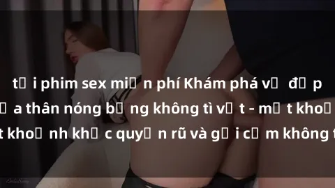 tải phim sex miễn phí Khám phá vẻ đẹp gái nóng bỏng khỏa thân nóng bỏng không tì vết - một khoảnh khắc quyến rũ và gợi cảm không thể cưỡng lại.