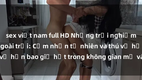 sex việt nam full HD Những trải nghiệm mới mẻ với sex ngoài trời: Cảm nhận tự nhiên và thú vị hơn bao giờ hết trong không gian mở và phóng khoáng