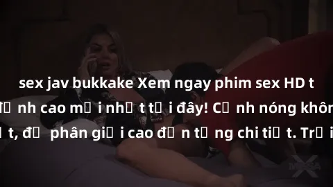 sex jav bukkake Xem ngay phim sex HD trọn bộ không che đỉnh cao mới nhất tại đây! Cảnh nóng không thể rời mắt, độ phân giải cao đến từng chi tiết. Trải nghiệm thú vị và không gì bằng!