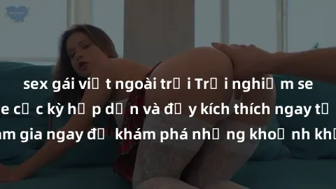 sex gái việt ngoài trời Trải nghiệm sex online không che cực kỳ hấp dẫn và đầy kích thích ngay tại nhà bạn! Hãy tham gia ngay để khám phá những khoảnh khắc đắm chìm trong sự mãnh liệt và không giới hạ