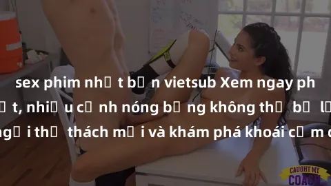 sex phim nhật bản vietsub Xem ngay phim sex  hấp dẫn nhất, nhiều cảnh nóng bỏng không thể bỏ lỡ! Đừng ngần ngại thử thách mới và khám phá khoái cảm đầy kích thích chỉ trong một bộ phim!