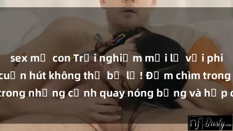 sex mẹ con Trải nghiệm mới lạ với phim sex  độc đáo và cuốn hút không thể bỏ lỡ! Đắm chìm trong những cảnh quay nóng bỏng và hấp dẫn ngay hôm nay!