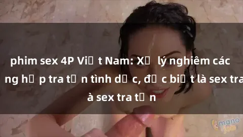 phim sex 4P Việt Nam: Xử lý nghiêm các trường hợp tra tấn tình dục, đặc biệt là sex tra tấn