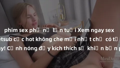phim sex phụ nữ lớn tuổi Xem ngay sex phim Nhật Bản vietsub cực hot không che mới nhất chỉ có tại đây! Cảnh nóng đầy kích thích sẽ khiến bạn phát cuồng ngay lập tức!