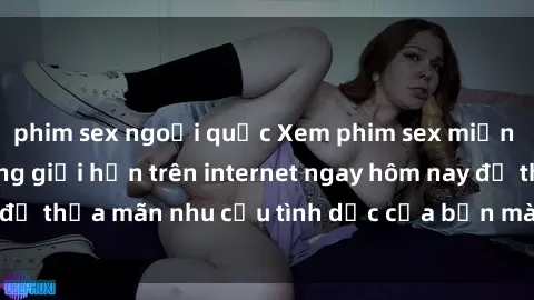 phim sex ngoại quốc Xem phim sex miễn phí hoàn toàn không giới hạn trên internet ngay hôm nay để thỏa mãn nhu cầu tình dục của bạn mà không tốn chi phí.