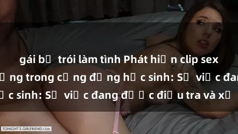 gái bị trói làm tình Phát hiện clip sex nữ sinh gây chấn động trong cộng đồng học sinh: Sự việc đang được điều tra và xử lý