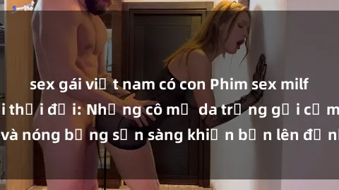 sex gái việt nam có con Phim sex milf hấp dẫn nhất mọi thời đại: Những cô mẹ da trắng gợi cảm và nóng bỏng sẵn sàng khiến bạn lên đỉnh chỉ trong chớp mắt!