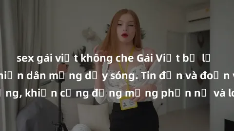 sex gái việt không che Gái Việt bị lộ clip sex, scandal khiến dân mạng dậy sóng. Tin đồn và đoạn video gây chấn động, khiến cộng đồng mạng phẫn nộ và lo lắng. Bi kịch ẩn sau bức màn đen tối của thế gi