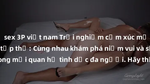 sex 3P việt nam Trải nghiệm cảm xúc mới mẻ với làm tình tập thể: Cùng nhau khám phá niềm vui và sự mãnh liệt trong mối quan hệ tình dục đa người. Hãy thử ngay để biết cảm giác thú vị này!