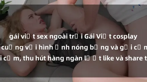 gái việt sex ngoài trời Gái Việt cosplay sexy khiến fan phát cuồng với hình ảnh nóng bỏng và gợi cảm, thu hút hàng ngàn lượt like và share trên mạng xã hội.