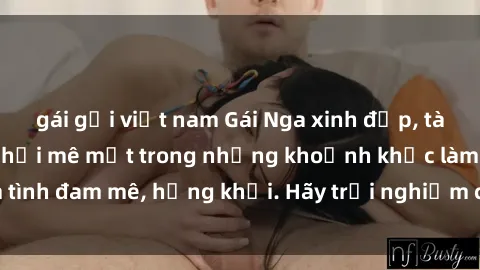 gái gọi việt nam Gái Nga xinh đẹp, tài năng khiến bạn phải mê mệt trong những khoảnh khắc làm tình đam mê, hứng khởi. Hãy trải nghiệm cùng họ ngay hôm nay!