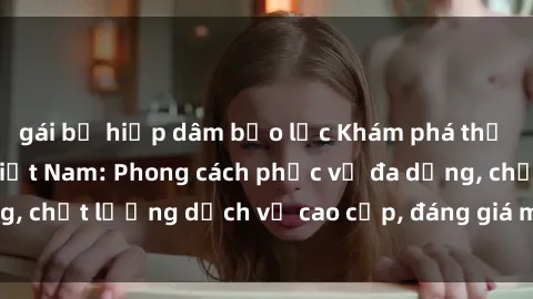 gái bị hiếp dâm bạo lực Khám phá thế giới của gái gọi Việt Nam: Phong cách phục vụ đa dạng, chất lượng dịch vụ cao cấp, đáng giá mọi khoản chi phí