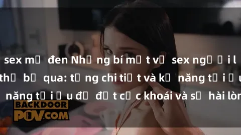 sex mỹ đen Những bí mật về sex người lớn mà bạn không thể bỏ qua: từng chi tiết và kỹ năng tối ưu để đạt cực khoái và sự hài lòng tối đa.