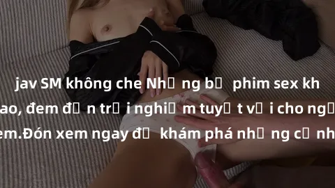 jav SM không che Những bộ phim sex không che HD đỉnh cao, đem đến trải nghiệm tuyệt vời cho người xem.Đón xem ngay để khám phá những cảnh quay đẹp mắt và kích thích.