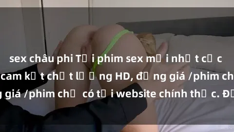 sex châu phi Tải phim sex mới nhất cực nhanh không virus, cam kết chất lượng HD, đồng giá /phim chỉ có tại website chính thức. Đặt ngay!