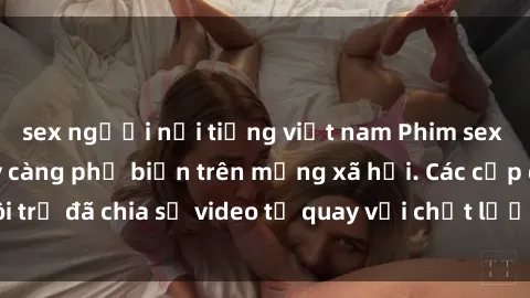 sex người nổi tiếng việt nam Phim sex Việt Nam HD ngày càng phổ biến trên mạng xã hội. Các cặp đôi trẻ đã chia sẻ video tự quay với chất lượng sắc nét, gợi cảm.