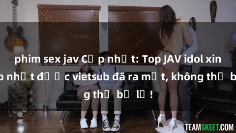 phim sex jav Cập nhật: Top JAV idol xinh đẹp nhất được vietsub đã ra mắt, không thể bỏ lỡ!