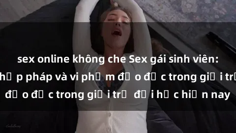 sex online không che Sex gái sinh viên: Hành vi gấu không hợp pháp và vi phạm đạo đức trong giới trẻ đại học hiện nay