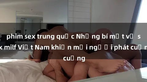 phim sex trung quốc Những bí mật về sex milf Việt Nam khiến mọi người phát cuồng