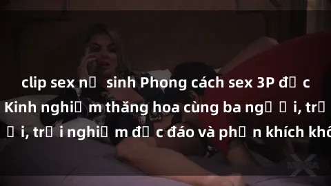clip sex nữ sinh Phong cách sex 3P độc đáo tại Việt Nam: Kinh nghiệm thăng hoa cùng ba người, trải nghiệm độc đáo và phấn khích không thể bỏ lỡ!