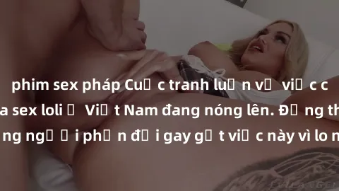 phim sex pháp Cuộc tranh luận về việc có nên hợp pháp hóa sex loli ở Việt Nam đang nóng lên. Đồng thời, cũng có những người phản đối gay gắt việc này vì lo ngại về tác động tiêu cực lên trẻ em và xã h