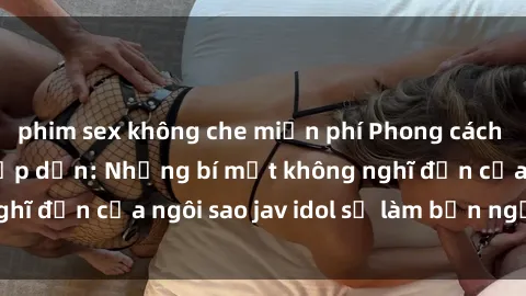 phim sex không che miễn phí Phong cách sex jav idol siêu hấp dẫn: Những bí mật không nghĩ đến của ngôi sao jav idol sẽ làm bạn ngạc nhiên!