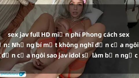 sex jav full HD miễn phí Phong cách sex jav idol siêu hấp dẫn: Những bí mật không nghĩ đến của ngôi sao jav idol sẽ làm bạn ngạc nhiên!