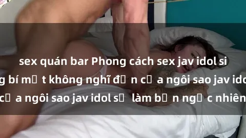 sex quán bar Phong cách sex jav idol siêu hấp dẫn: Những bí mật không nghĩ đến của ngôi sao jav idol sẽ làm bạn ngạc nhiên!