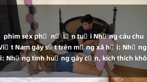 phim sex phụ nữ lớn tuổi Những câu chuyện sex sinh viên Việt Nam gây sốt trên mạng xã hội: Những tình huống gây cấn, kích thích không thể bỏ qua