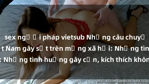 sex người pháp vietsub Những câu chuyện sex sinh viên Việt Nam gây sốt trên mạng xã hội: Những tình huống gây cấn, kích thích không thể bỏ qua