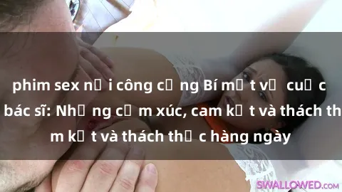 phim sex nơi công cộng Bí mật về cuộc sống sex của bác sĩ: Những cảm xúc, cam kết và thách thức hàng ngày