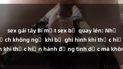 sex gái tây Bí mật sex bị quay lén: Những hậu quả và bi kịch không ngờ khi bị ghi hình khi thực hiện hành động tình dục mà không biết.