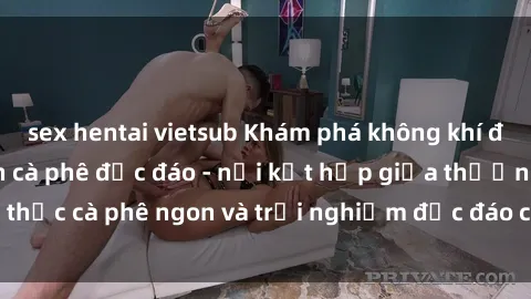 sex hentai vietsub Khám phá không khí độc đáo tại sex quán cà phê độc đáo - nơi kết hợp giữa thưởng thức cà phê ngon và trải nghiệm độc đáo của không gian sex shop.