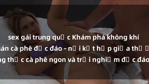 sex gái trung quốc Khám phá không khí độc đáo tại sex quán cà phê độc đáo - nơi kết hợp giữa thưởng thức cà phê ngon và trải nghiệm độc đáo của không gian sex shop.