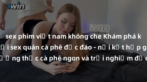sex phim việt nam không che Khám phá không khí độc đáo tại sex quán cà phê độc đáo - nơi kết hợp giữa thưởng thức cà phê ngon và trải nghiệm độc đáo của không gian sex shop.