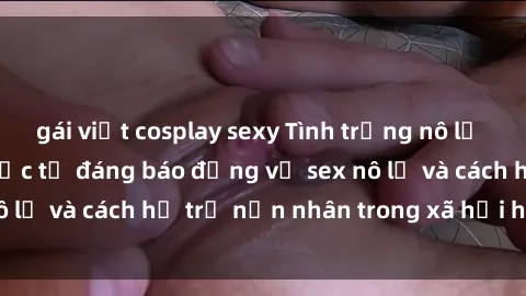 gái việt cosplay sexy Tình trạng nô lệ tình dục: Những thực tế đáng báo động về sex nô lệ và cách hỗ trợ nạn nhân trong xã hội hiện nay