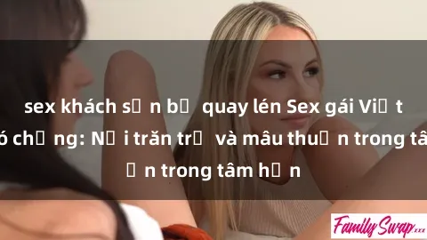 sex khách sạn bị quay lén Sex gái Việt Nam có chồng: Nỗi trăn trở và mâu thuẫn trong tâm hồn