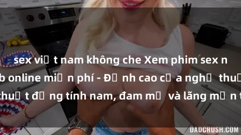 sex việt nam không che Xem phim sex người Pháp vietsub online miễn phí - Đỉnh cao của nghệ thuật đồng tính nam, đam mỹ và lãng mạn từ xứ sở hoa hồng!