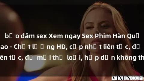 bạo dâm sex Xem ngay Sex Phim Hàn Quốc Vietsub Đỉnh Cao - Chất lượng HD, cập nhật liên tục, đủ mọi thể loại, hấp dẫn không thể bỏ qua!