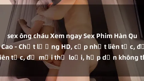 sex ông cháu Xem ngay Sex Phim Hàn Quốc Vietsub Đỉnh Cao - Chất lượng HD, cập nhật liên tục, đủ mọi thể loại, hấp dẫn không thể bỏ qua!