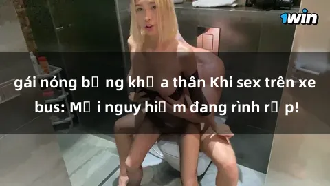 gái nóng bỏng khỏa thân Khi sex trên xe bus: Mối nguy hiểm đang rình rập!