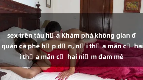sex trên tàu hỏa Khám phá không gian độc đáo tại sex quán cà phê hấp dẫn, nơi thỏa mãn cả hai niềm đam mê