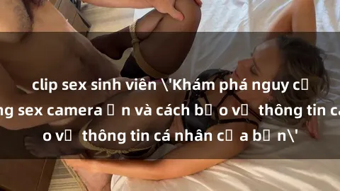 clip sex sinh viên 'Khám phá nguy cơ của việc sử dụng sex camera ẩn và cách bảo vệ thông tin cá nhân của bạn'