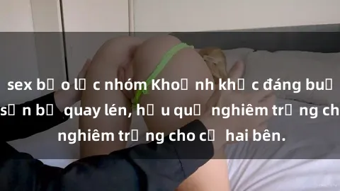 sex bạo lực nhóm Khoảnh khắc đáng buồn: Sex khách sạn bị quay lén, hậu quả nghiêm trọng cho cả hai bên.