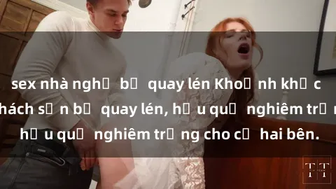 sex nhà nghỉ bị quay lén Khoảnh khắc đáng buồn: Sex khách sạn bị quay lén, hậu quả nghiêm trọng cho cả hai bên.