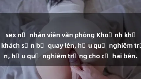 sex nữ nhân viên văn phòng Khoảnh khắc đáng buồn: Sex khách sạn bị quay lén, hậu quả nghiêm trọng cho cả hai bên.
