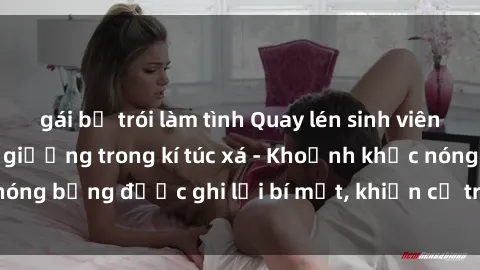 gái bị trói làm tình Quay lén sinh viên làm tình ngay trên giường trong kí túc xá - Khoảnh khắc nóng bỏng được ghi lại bí mật, khiến cả trường học xôn xao.